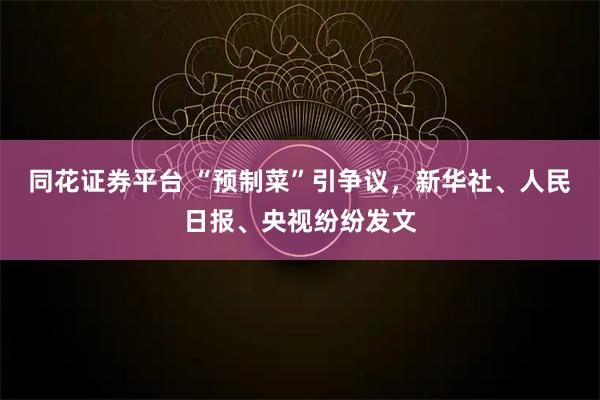 同花证券平台 “预制菜”引争议，新华社、人民日报、央视纷纷发文
