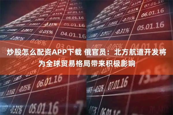 炒股怎么配资APP下载 俄官员：北方航道开发将为全球贸易格局带来积极影响