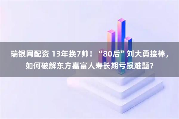 瑞银网配资 13年换7帅！“80后”刘大勇接棒，如何破解东方嘉富人寿长期亏损难题？