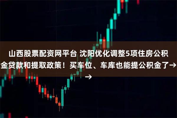 山西股票配资网平台 沈阳优化调整5项住房公积金贷款和提取政策！买车位、车库也能提公积金了→