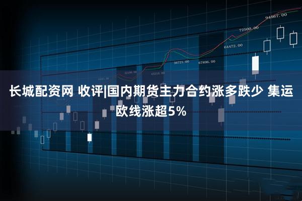 长城配资网 收评|国内期货主力合约涨多跌少 集运欧线涨超5%
