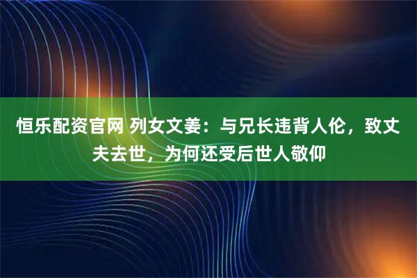 恒乐配资官网 列女文姜：与兄长违背人伦，致丈夫去世，为何还受后世人敬仰