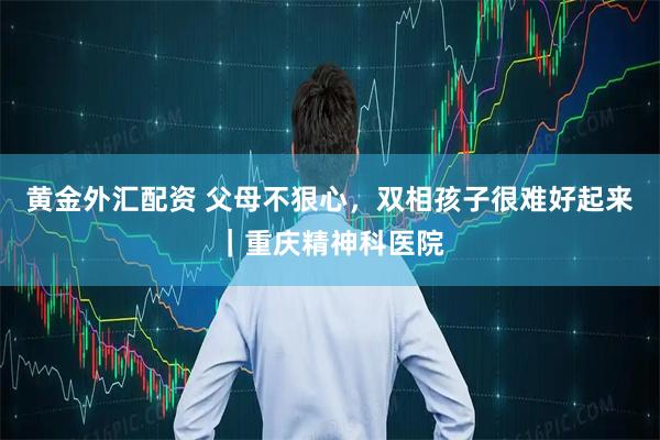 黄金外汇配资 父母不狠心，双相孩子很难好起来｜重庆精神科医院