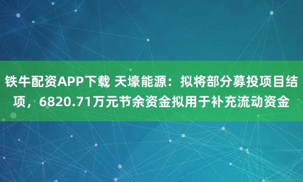 铁牛配资APP下载 天壕能源：拟将部分募投项目结项，6820.71万元节余资金拟用于补充流动资金