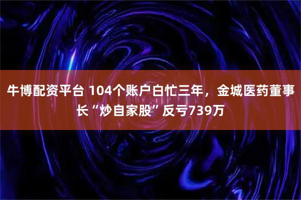 牛博配资平台 104个账户白忙三年，金城医药董事长“炒自家股”反亏739万