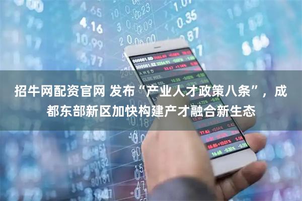 招牛网配资官网 发布“产业人才政策八条”，成都东部新区加快构建产才融合新生态