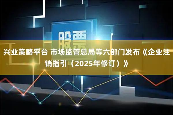 兴业策略平台 市场监管总局等六部门发布《企业注销指引（2025年修订）》