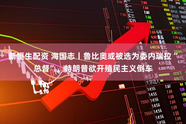 新恒生配资 海国志丨鲁比奥或被选为委内瑞拉“总督”，特朗普欲开殖民主义倒车