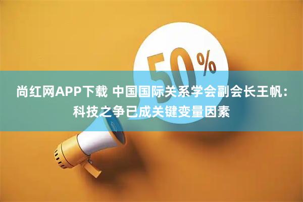 尚红网APP下载 中国国际关系学会副会长王帆：科技之争已成关键变量因素