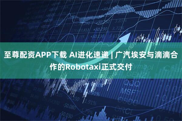 至尊配资APP下载 AI进化速递 | 广汽埃安与滴滴合作的Robotaxi正式交付