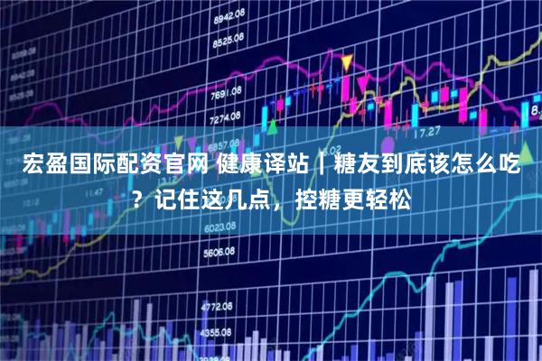 宏盈国际配资官网 健康译站｜糖友到底该怎么吃？记住这几点，控糖更轻松