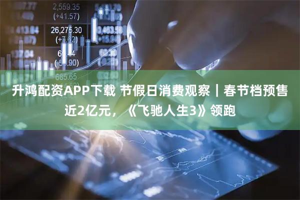 升鸿配资APP下载 节假日消费观察｜春节档预售近2亿元，《飞驰人生3》领跑