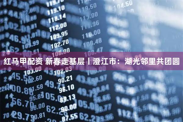 红马甲配资 新春走基层丨澄江市:湖光邻里共团圆
