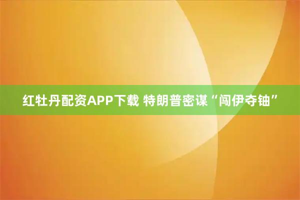 红牡丹配资APP下载 特朗普密谋“闯伊夺铀”