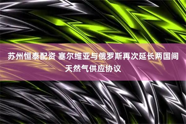 苏州恒泰配资 塞尔维亚与俄罗斯再次延长两国间天然气供应协议