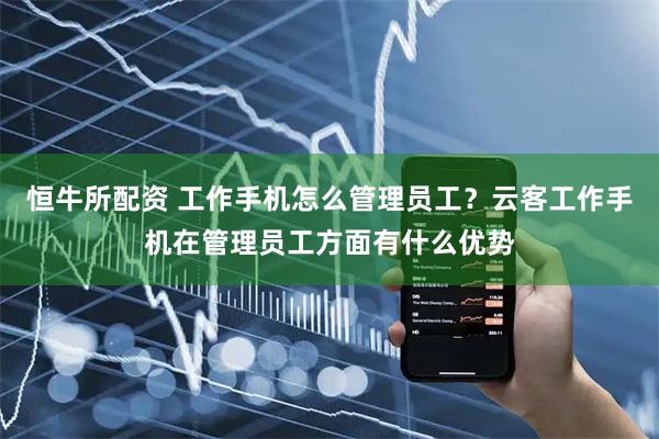 恒牛所配资 工作手机怎么管理员工？云客工作手机在管理员工方面有什么优势