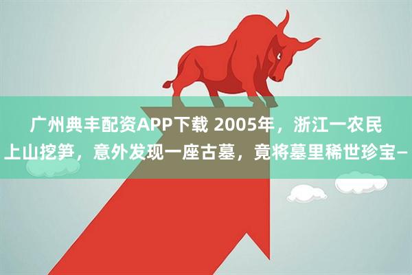 广州典丰配资APP下载 2005年，浙江一农民上山挖笋，意外发现一座古墓，竟将墓里稀世珍宝—