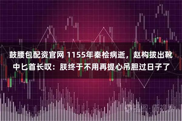 鼓腰包配资官网 1155年秦桧病逝，赵构拔出靴中匕首长叹：朕终于不用再提心吊胆过日子了